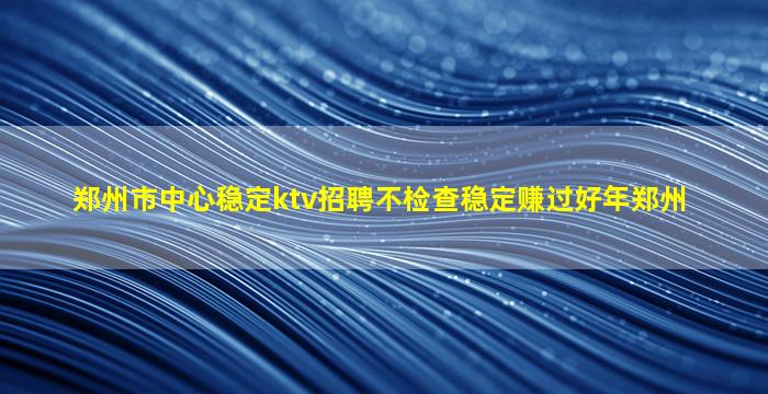 郑州市中心稳定ktv招聘不检查稳定赚过好年郑州